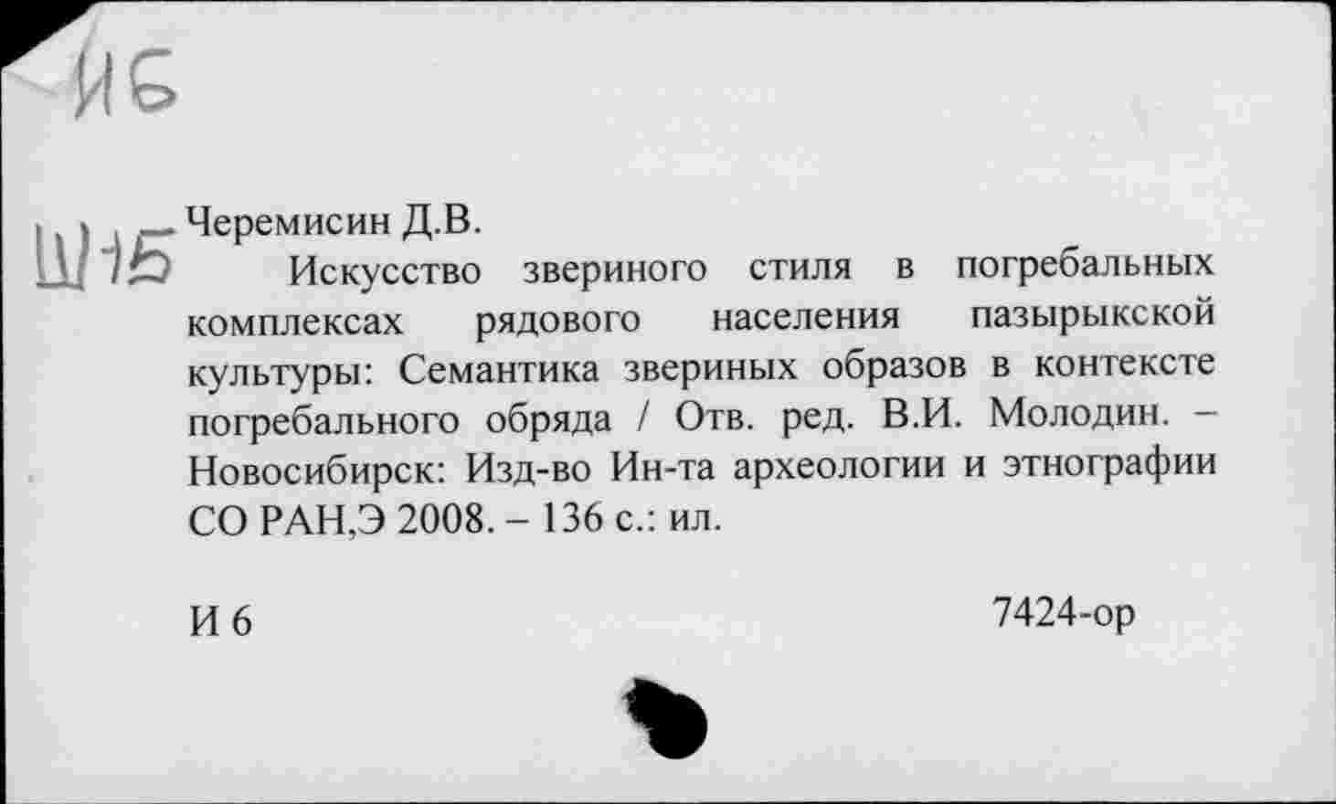 ﻿
Черемисин Д.В.
Искусство звериного стиля в погребальных комплексах рядового населения пазырыкской культуры: Семантика звериных образов в контексте погребального обряда / Отв. ред. В.И. Молодин. -Новосибирск: Изд-во Ин-та археологии и этнографии
СО РАН,Э 2008,- 136 с.: ил.
И 6
7424-ор